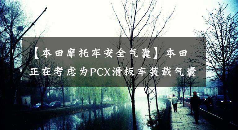 【本田摩托车安全气囊】本田正在考虑为PCX滑板车装载气囊，放下气囊技术。文章配图