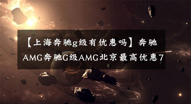 【上海奔驰g级有优惠吗】奔驰AMG奔驰G级AMG北京最高优惠7.5万元