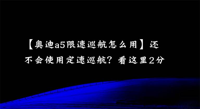 【奥迪a5限速巡航怎么用】还不会使用定速巡航？看这里2分钟就能弄懂，以后跑高速非常轻松