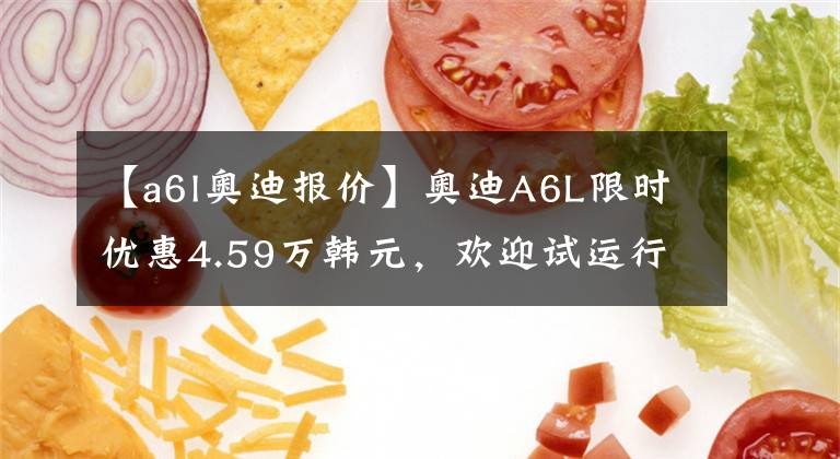 【a6l奥迪报价】奥迪A6L限时优惠4.59万韩元，欢迎试运行文章配图