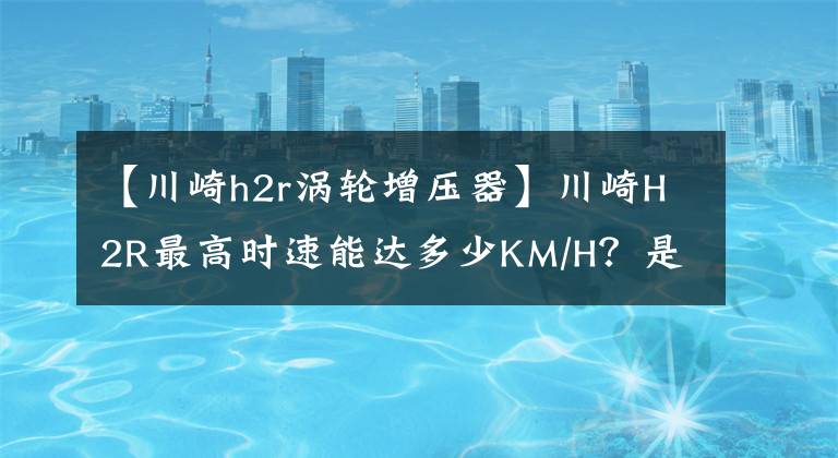 【川崎h2r涡轮增压器】川崎H2R最高时速能达多少KM/H？是什么原理导致能达到那么快的？