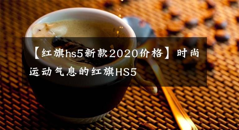 【红旗hs5新款2020价格】时尚运动气息的红旗HS5