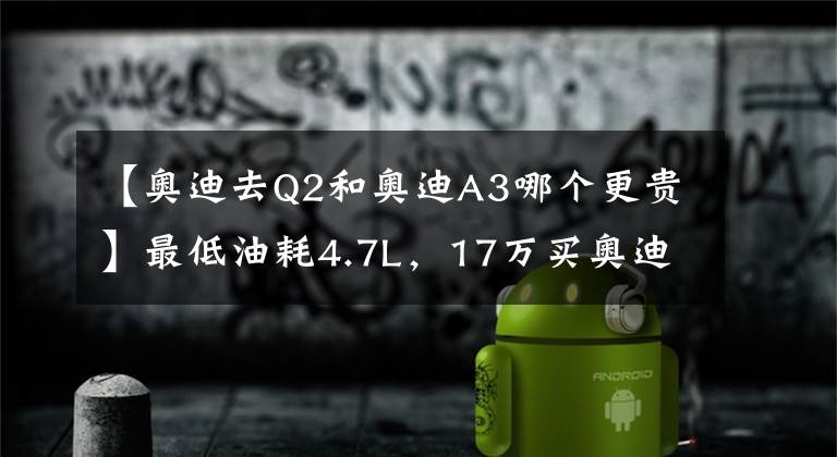 【奥迪去Q2和奥迪A3哪个更贵】最低油耗4.7L，17万买奥迪A3还是奥迪Q2？