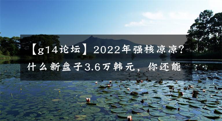 【g14论坛】2022年强核凉凉？什么新盘子3.6万韩元，你还能买吗？文章配图