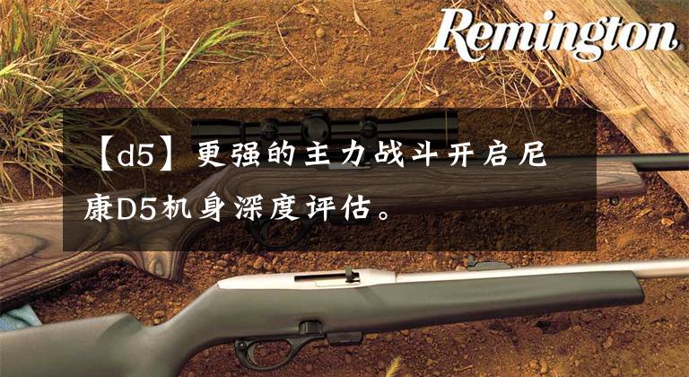 【d5】更强的主力战斗开启尼康D5机身深度评估。文章配图