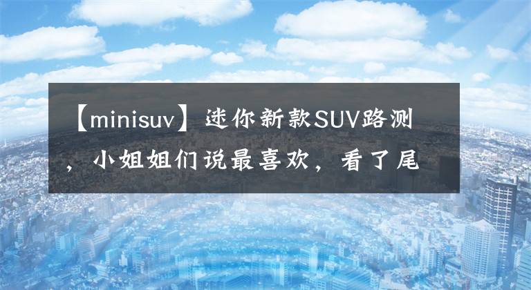 【minisuv】迷你新款SUV路测，小姐姐们说最喜欢，看了尾灯后知道了。文章配图
