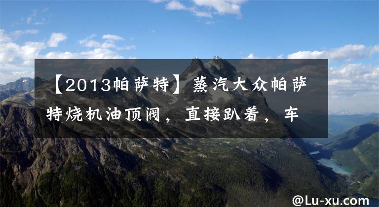 【2013帕萨特】蒸汽大众帕萨特烧机油顶阀，直接趴着，车主姐姐实在受不了。文章配图