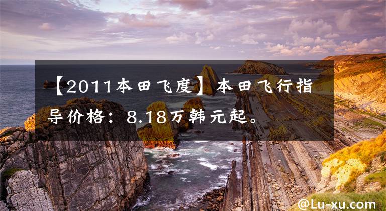 【2011本田飞度】本田飞行指导价格：8.18万韩元起。文章配图