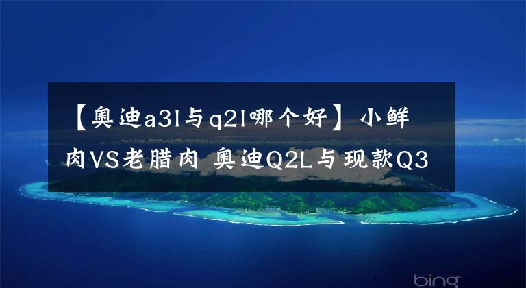 【奥迪a3l与q2l哪个好】小鲜肉VS老腊肉 奥迪Q2L与现款Q3到底该怎么选？