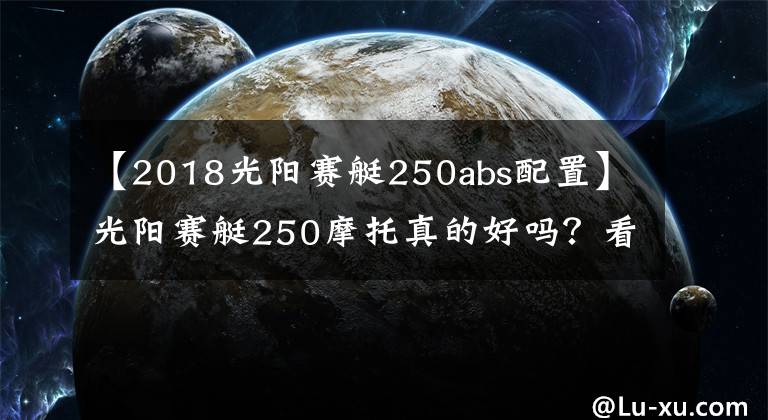 【2018光阳赛艇250abs配置】光阳赛艇250摩托真的好吗？看下它的价格和参数就一目了然