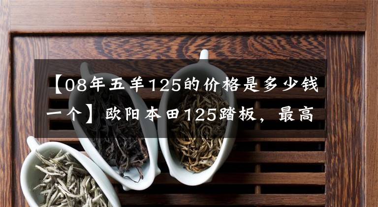 【08年五羊125的价格是多少钱一个】欧阳本田125踏板，最高速度提高，油耗2.3L，销售8500韩元。文章配图