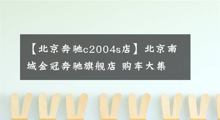 【北京奔驰c2004s店】北京南城金冠奔驰旗舰店 购车大集文章配图