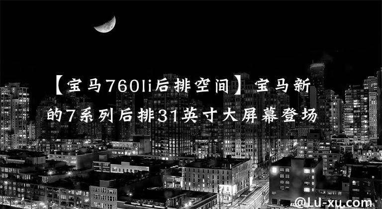 【宝马760li后排空间】宝马新的7系列后排31英寸大屏幕登场，打造车内剧场，硬件技术足够硬。