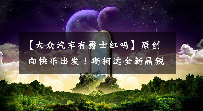 【大众汽车有爵士红吗】原创 向快乐出发！斯柯达全新晶锐活力登场文章配图