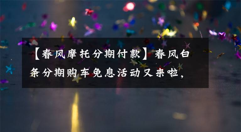 【春风摩托分期付款】春风白条分期购车免息活动又来啦，还送一年盗抢险！