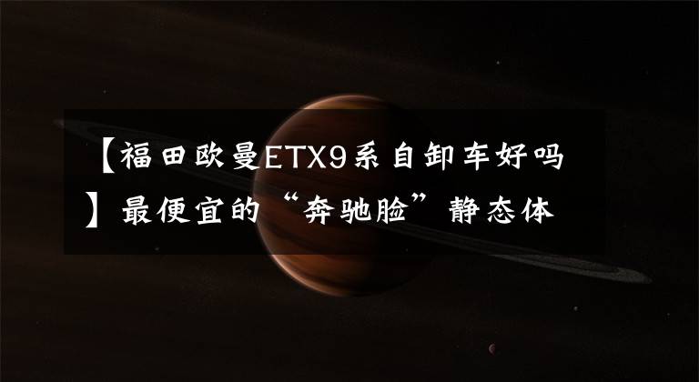 【福田欧曼ETX9系自卸车好吗】最便宜的“奔驰脸”静态体验新ETX