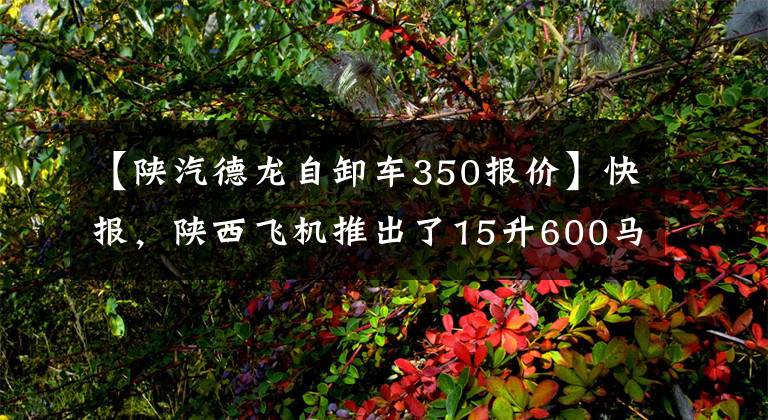 【陕汽德龙自卸车350报价】快报，陕西飞机推出了15升600马力X3000牵引车，纯电动M3000自卸车！