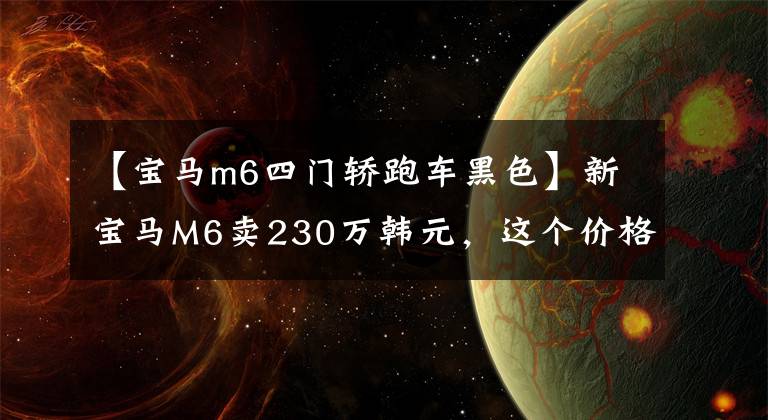 【宝马m6四门轿跑车黑色】新宝马M6卖230万韩元，这个价格可以开始劳斯莱斯了。文章配图