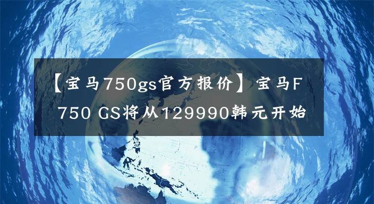 【宝马750gs官方报价】宝马F 750 GS将从129990韩元开始正式上市