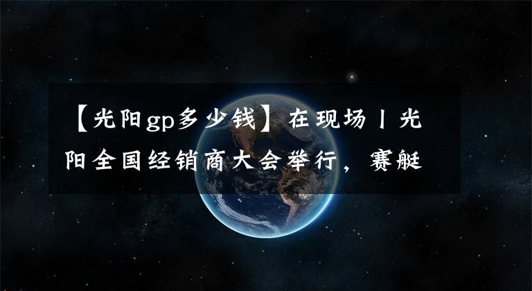 【光阳gp多少钱】在现场丨光阳全国经销商大会举行，赛艇300ABS全球首发！