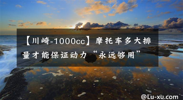 【川崎-1000cc】摩托车多大排量才能保证动力“永远够用”，1000cc吗？