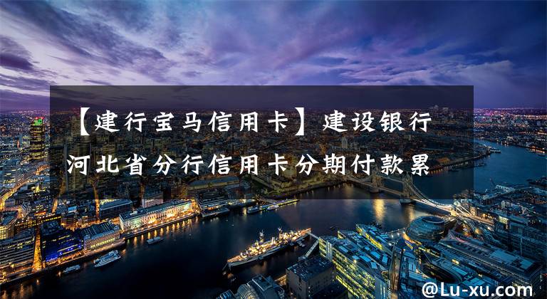 【建行宝马信用卡】建设银行河北省分行信用卡分期付款累计交易投入突破70亿韩元文章配图