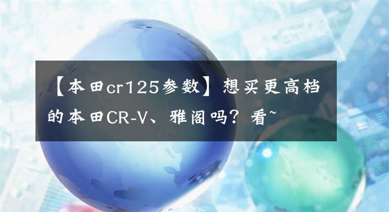 【本田cr125参数】想买更高档的本田CR-V、雅阁吗？看~