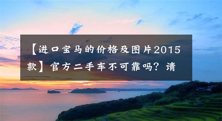 【进口宝马的价格及图片2015款】官方二手车不可靠吗？请看这张报价单158，000。看看宝马3就知道了。