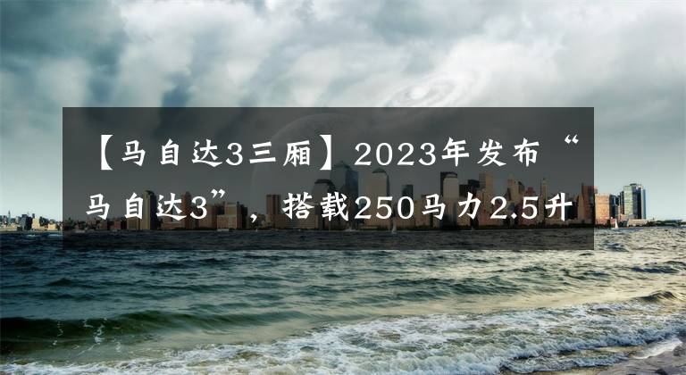 【马自达3三厢】2023年发布“马自达3”，搭载250马力2.5升涡轮增压发动机。文章配图