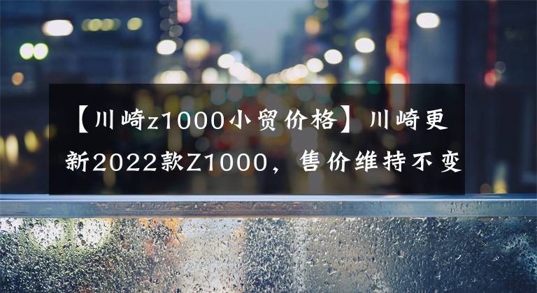 【川崎z1000小贸价格】川崎更新2022款Z1000，售价维持不变，电控系统依旧缺席