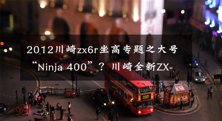 2012川崎zx6r坐高专题之大号“Ninja 400”？川崎全新ZX-6R来袭！