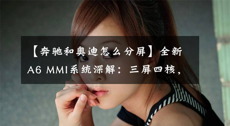 【奔驰和奥迪怎么分屏】全新A6 MMI系统深解：三屏四核，奥迪“最强大脑”进化论