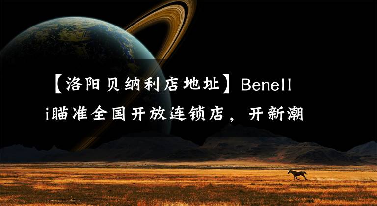 【洛阳贝纳利店地址】Benelli瞄准全国开放连锁店，开新潮机车店的机会来了。