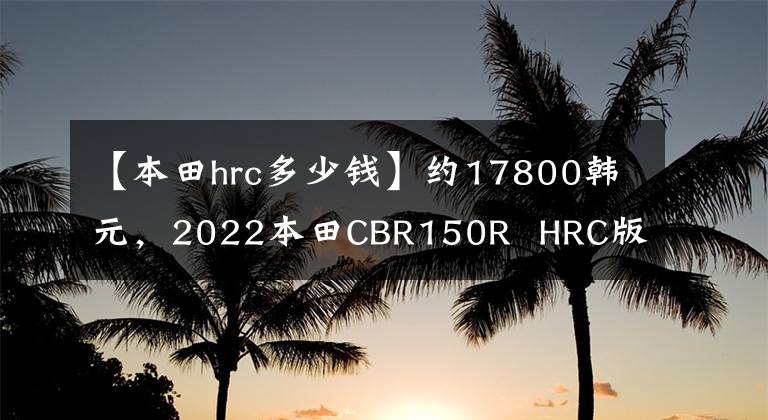 【本田hrc多少钱】约17800韩元，2022本田CBR150R  HRC版泰国上市