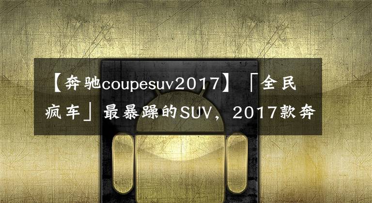 【奔驰coupesuv2017】「全民疯车」最暴躁的SUV，2017款奔驰AMG GLC 63S Coupe简评