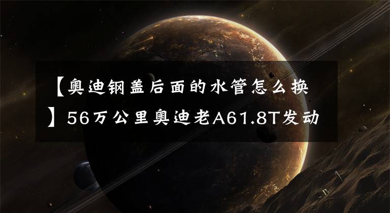 【奥迪钢盖后面的水管怎么换】56万公里奥迪老A61.8T发动机大修解决烧机油和动力变弱彻底重生