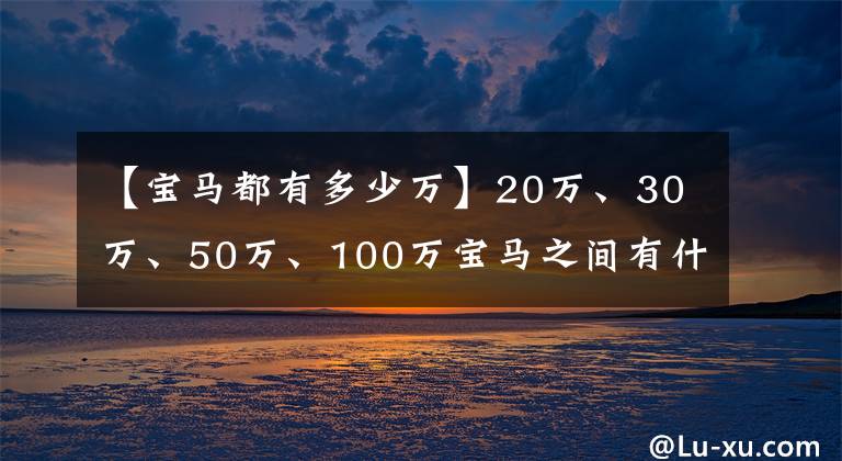 【宝马都有多少万】20万、30万、50万、100万宝马之间有什么区别？看完了，终于明白了