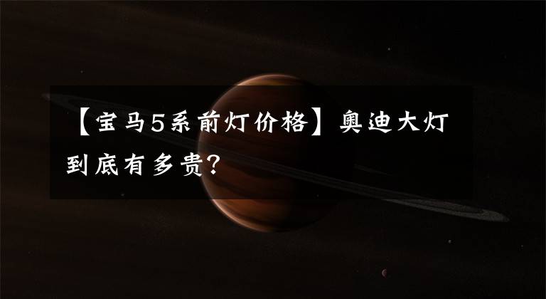 【宝马5系前灯价格】奥迪大灯到底有多贵？文章配图