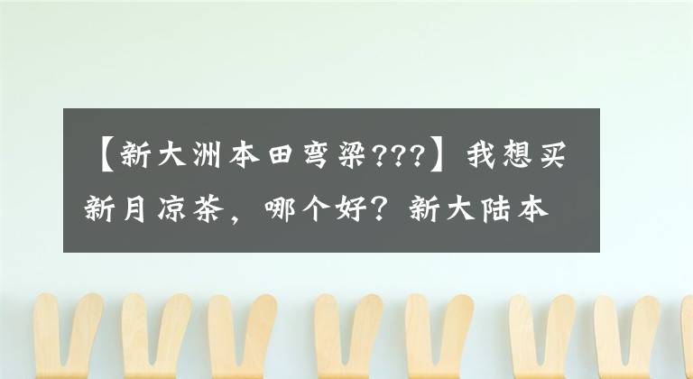 【新大洲本田弯梁???】我想买新月凉茶，哪个好？新大陆本田威武110s怎么样？