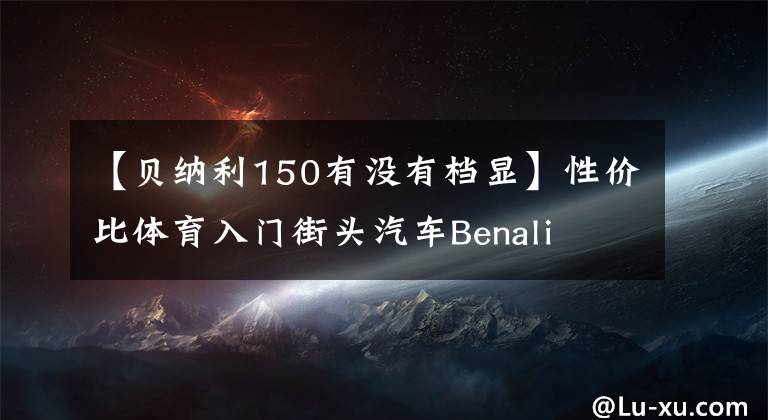 【贝纳利150有没有档显】性价比体育入门街头汽车Benali  TNT  150秒体验“包括视频价格”