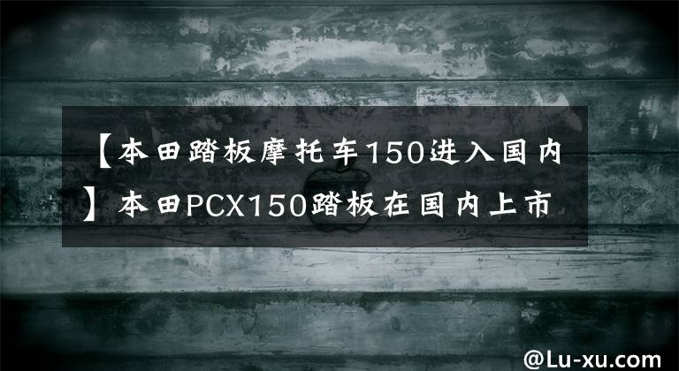 【本田踏板摩托车150进入国内】本田PCX150踏板在国内上市了，先了解这些情况，然后再开始也不迟。