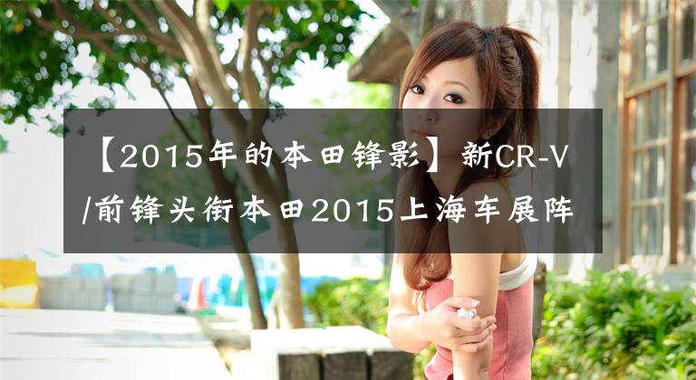 【2015年的本田锋影】新CR-V/前锋头衔本田2015上海车展阵容