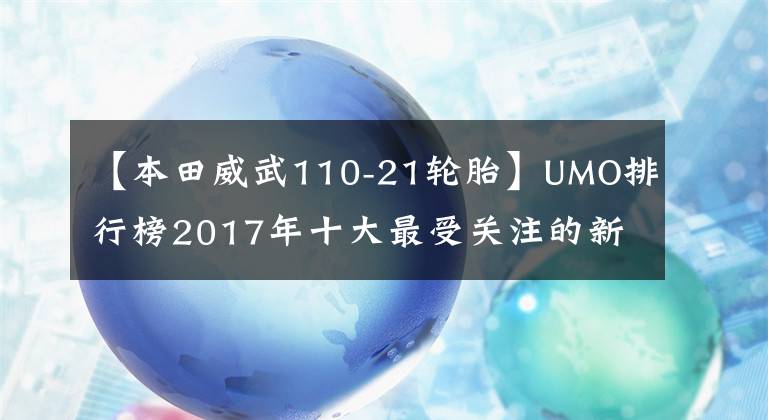 【本田威武110-21轮胎】UMO排行榜2017年十大最受关注的新月车