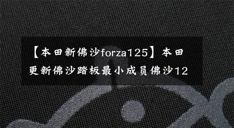 【本田新佛沙forza125】本田更新佛沙踏板最小成员佛沙125，配电动风挡座椅加热ABS