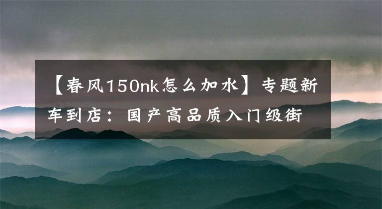 【春风150nk怎么加水】专题新车到店：国产高品质入门级街车——2016款春风150 NK