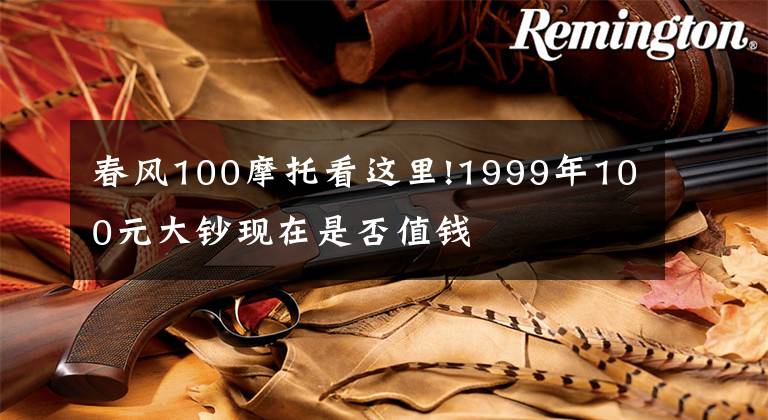 春风100摩托看这里!1999年100元大钞现在是否值钱文章配图