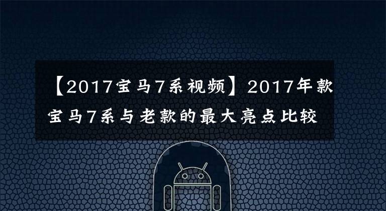 【2017宝马7系视频】2017年款宝马7系与老款的最大亮点比较！