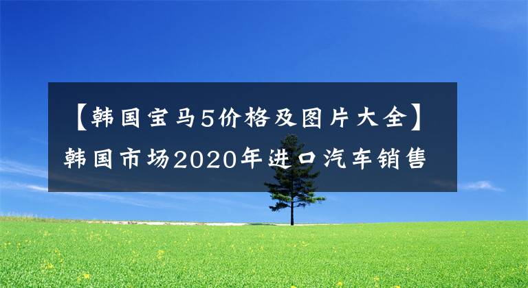 【韩国宝马5价格及图片大全】韩国市场2020年进口汽车销售排名公开，最喜欢奔驰、宝马和大众