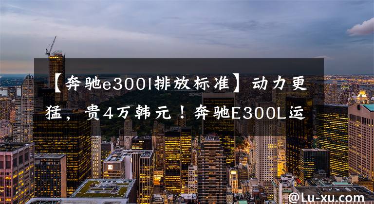 【奔驰e300l排放标准】动力更猛，贵4万韩元！奔驰E300L运动豪华型测量文章配图
