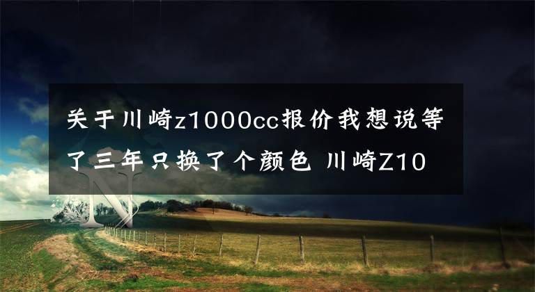 关于川崎z1000cc报价我想说等了三年只换了个颜色 川崎Z1000发布更新 还是没有电控